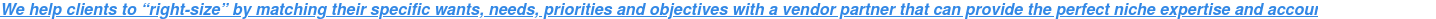 We help clients to “right-size” by matching their specific wants, needs,  priorities and objectives with a vendor partner that can provide the perfect  niche expertise and account management.